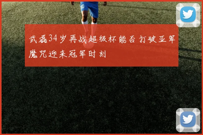 武磊34岁再战超级杯能否打破亚军魔咒迎来冠军时刻