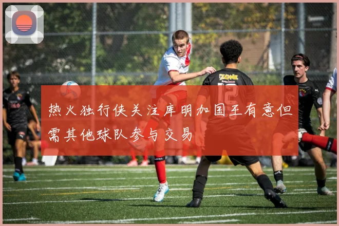 热火独行侠关注库明加国王有意但需其他球队参与交易