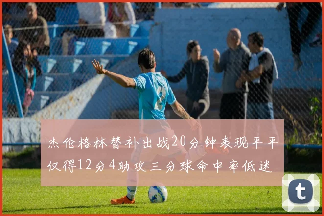 杰伦格林替补出战20分钟表现平平仅得12分4助攻三分球命中率低迷