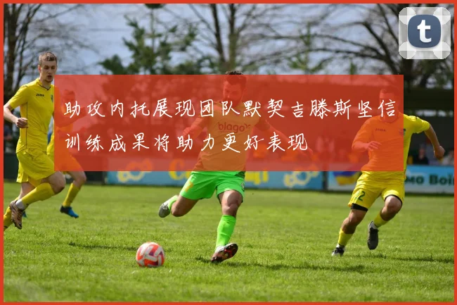 助攻内托展现团队默契吉滕斯坚信训练成果将助力更好表现