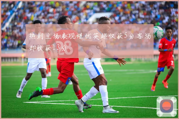 热刺主场表现堪忧英超仅获5分客场却收获13分