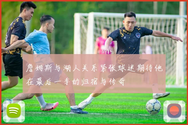 詹姆斯与湖人关系紧张球迷期待他在最后一季的归宿与传奇