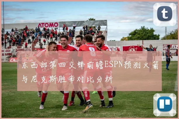 东西部第四交锋前瞻ESPN预测火箭与尼克斯胜率对比分析