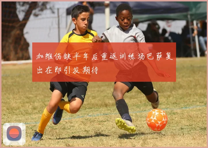 加维伤缺半年后重返训练场巴萨复出在即引发期待