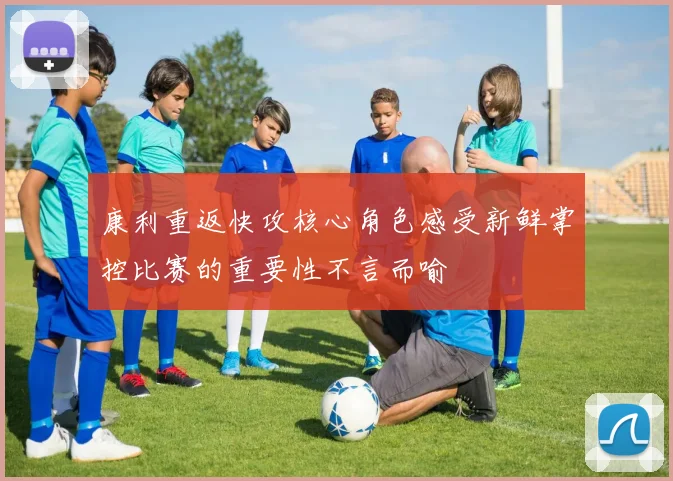 康利重返快攻核心角色感受新鲜掌控比赛的重要性不言而喻