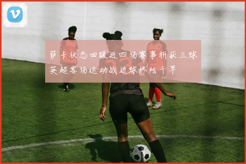萨卡状态回暖近四场赛事斩获三球英超客场运动战进球终结干旱