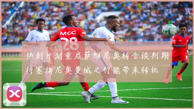 热刺计划重启萨维尼奥转会谈判期待塞梅尼奥曼城之行能带来转机