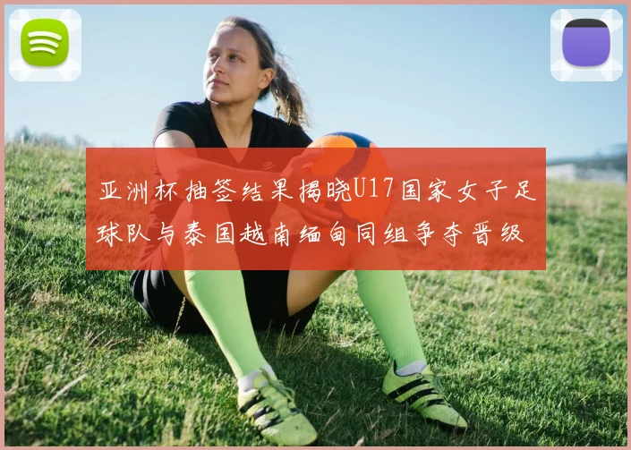 亚洲杯抽签结果揭晓U17国家女子足球队与泰国越南缅甸同组争夺晋级资格