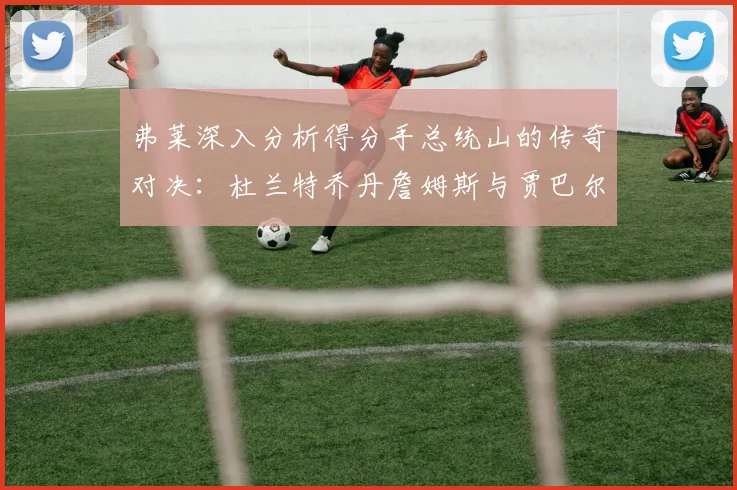 弗莱深入分析得分手总统山的传奇对决：杜兰特乔丹詹姆斯与贾巴尔的伟大之路