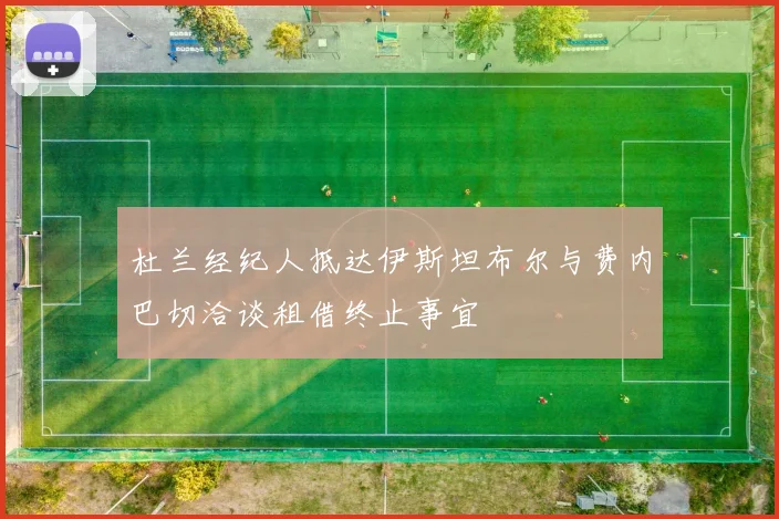 杜兰经纪人抵达伊斯坦布尔与费内巴切洽谈租借终止事宜