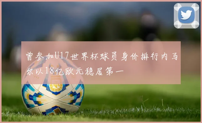 曾参加U17世界杯球员身价排行内马尔以18亿欧元稳居第一