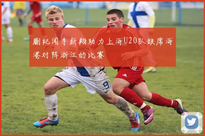 蒯纪闻李新翔助力上海U20队缺席海港对阵浙江的比赛