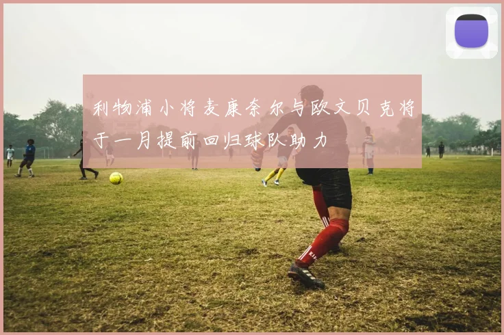 利物浦小将麦康奈尔与欧文贝克将于一月提前回归球队助力