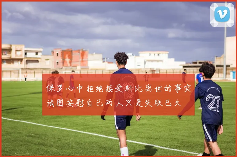 保罗心中拒绝接受科比离世的事实试图安慰自己两人只是失联已久