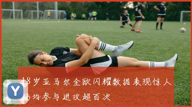 18岁亚马尔全欧闪耀数据表现惊人场均参与进攻超百次