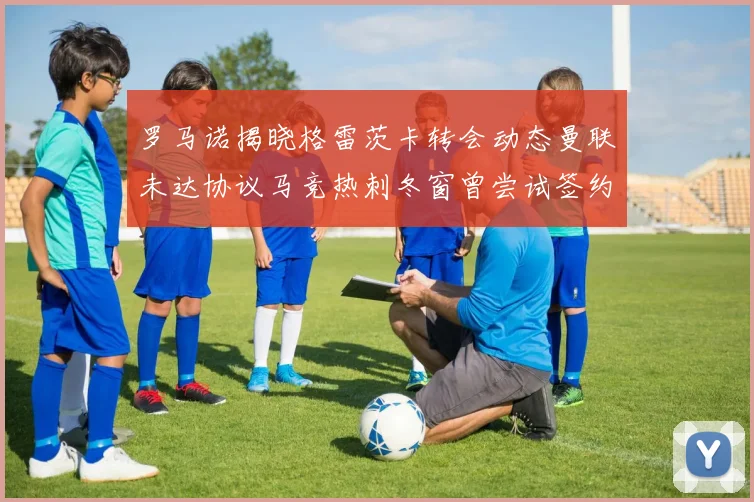 罗马诺揭晓格雷茨卡转会动态曼联未达协议马竞热刺冬窗曾尝试签约