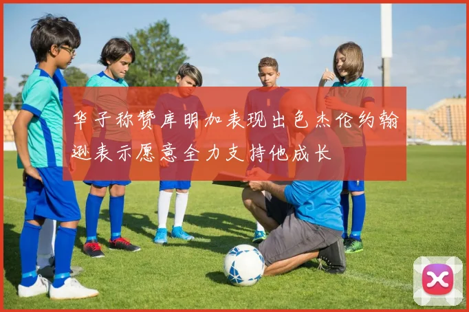 华子称赞库明加表现出色杰伦约翰逊表示愿意全力支持他成长