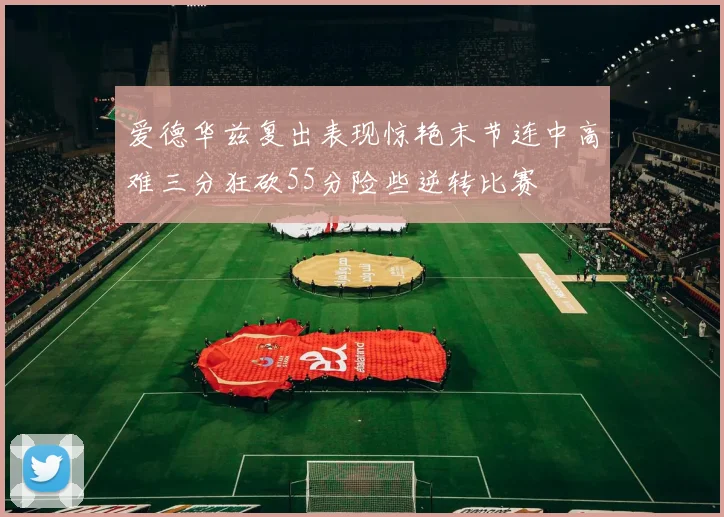 爱德华兹复出表现惊艳末节连中高难三分狂砍55分险些逆转比赛