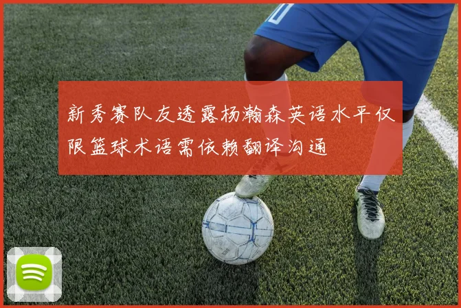 新秀赛队友透露杨瀚森英语水平仅限篮球术语需依赖翻译沟通