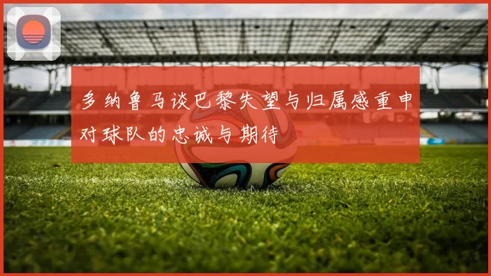 多纳鲁马谈巴黎失望与归属感重申对球队的忠诚与期待