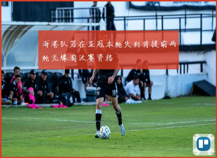 海港队若在亚冠本轮失利将提前两轮无缘淘汰赛资格