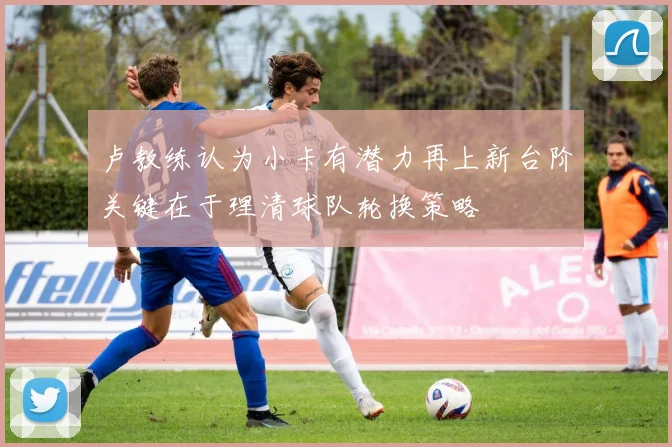 卢教练认为小卡有潜力再上新台阶关键在于理清球队轮换策略