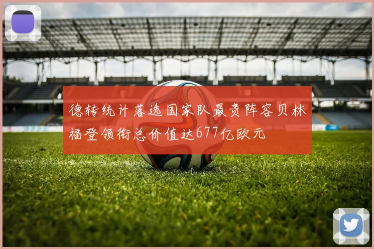 德转统计落选国家队最贵阵容贝林福登领衔总价值达677亿欧元