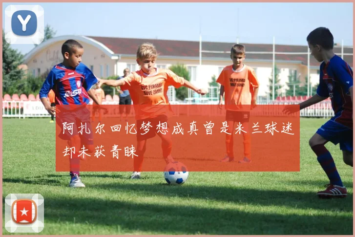 阿扎尔回忆梦想成真曾是米兰球迷却未获青睐