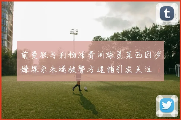 前曼联与利物浦青训球员莱西因涉嫌谋杀未遂被警方逮捕引发关注