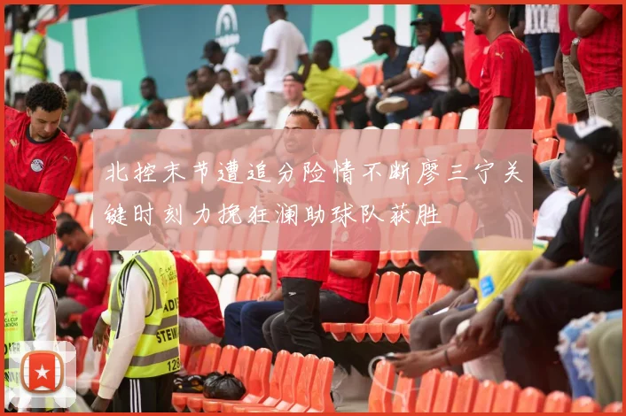 北控末节遭追分险情不断廖三宁关键时刻力挽狂澜助球队获胜