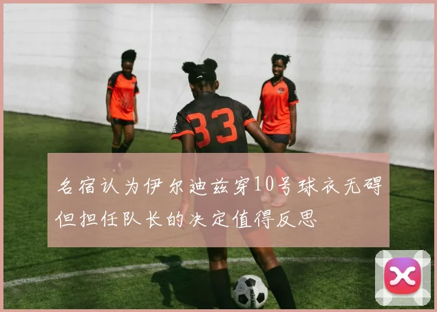 名宿认为伊尔迪兹穿10号球衣无碍但担任队长的决定值得反思
