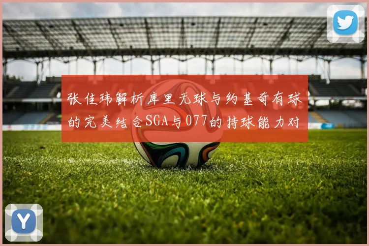 张佳玮解析库里无球与约基奇有球的完美结合SGA与077的持球能力对比文班的防守实力分析