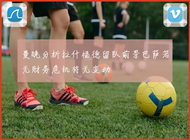 曼晚分析拉什福德留队前景巴萨若无财务危机将无变动