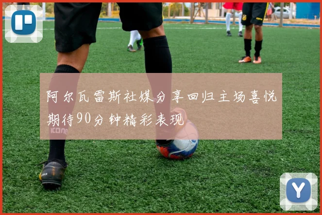 阿尔瓦雷斯社媒分享回归主场喜悦期待90分钟精彩表现