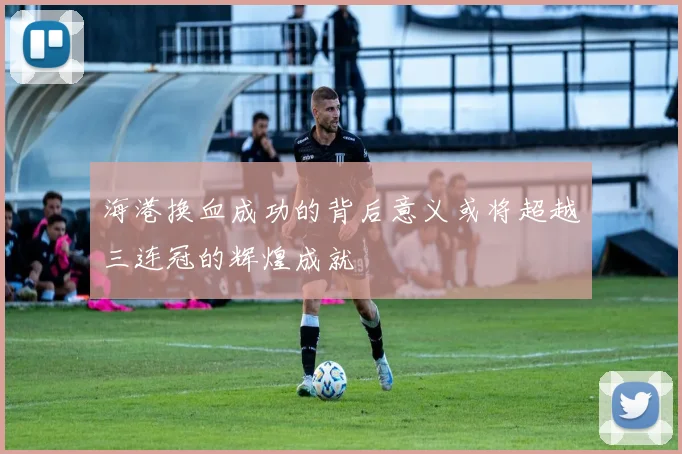 海港换血成功的背后意义或将超越三连冠的辉煌成就