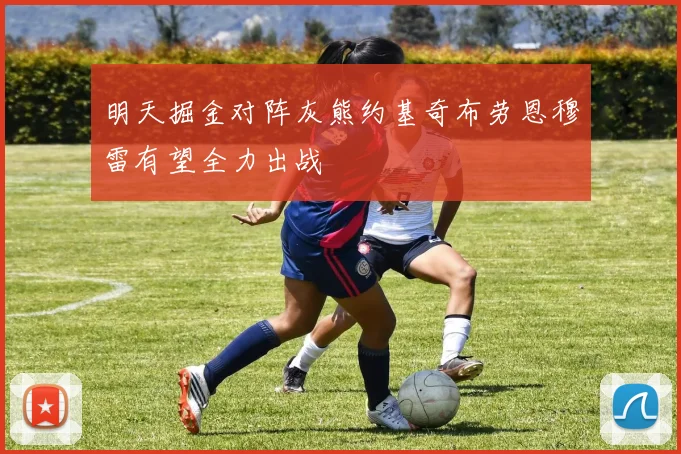 明天掘金对阵灰熊约基奇布劳恩穆雷有望全力出战