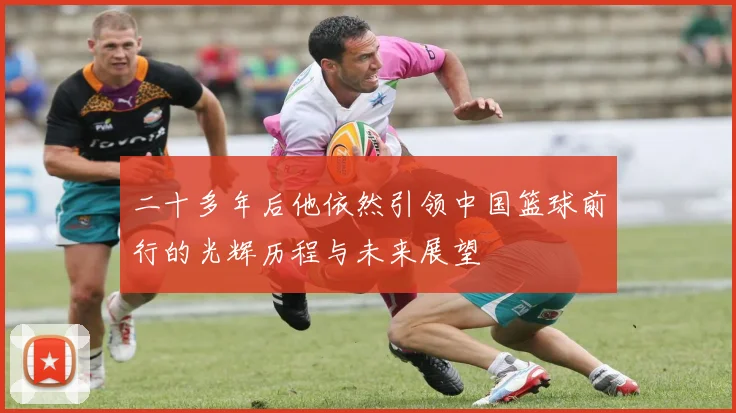 二十多年后他依然引领中国篮球前行的光辉历程与未来展望