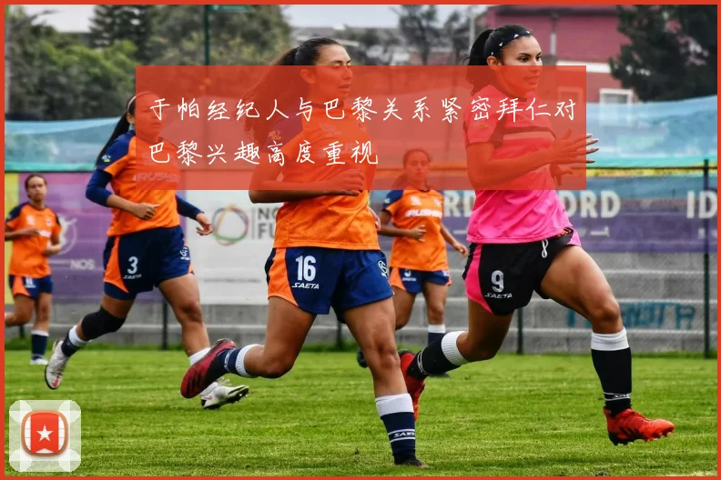 于帕经纪人与巴黎关系紧密拜仁对巴黎兴趣高度重视