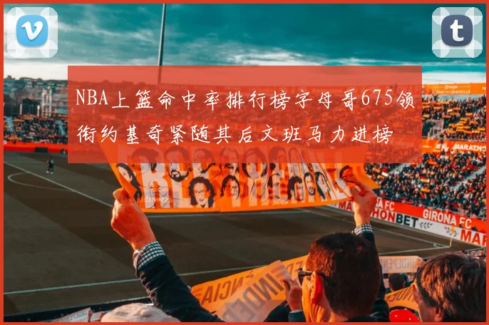 NBA上篮命中率排行榜字母哥675领衔约基奇紧随其后文班马力进榜