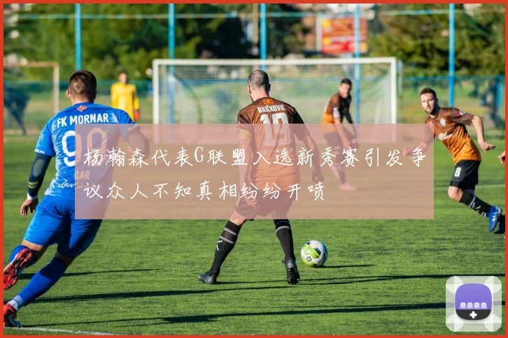 杨瀚森代表G联盟入选新秀赛引发争议众人不知真相纷纷开喷