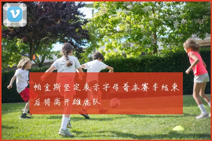 帕金斯坚定表示字母哥本赛季结束后将离开雄鹿队