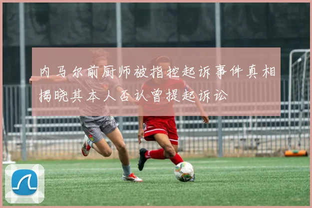 内马尔前厨师被指控起诉事件真相揭晓其本人否认曾提起诉讼