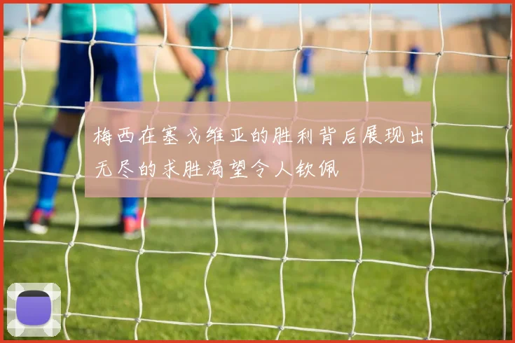 梅西在塞戈维亚的胜利背后展现出无尽的求胜渴望令人钦佩